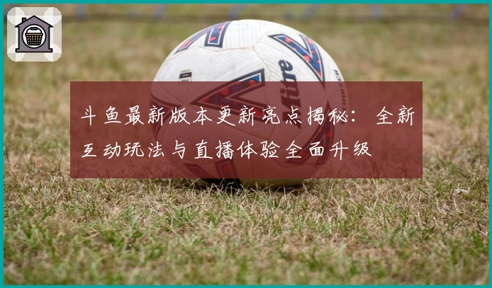 斗鱼最新版本更新亮点揭秘:全新互动玩法与直播体验全面升级