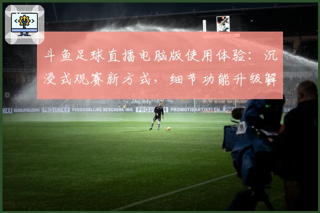 斗鱼足球直播电脑版使用体验：沉浸式观赛新方式，细节功能升级解析