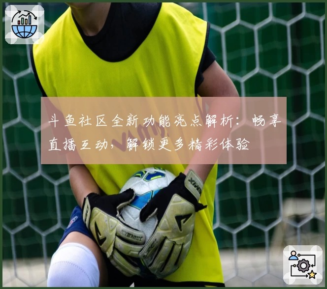 斗鱼社区全新功能亮点解析:畅享直播互动,解锁更多精彩体验
