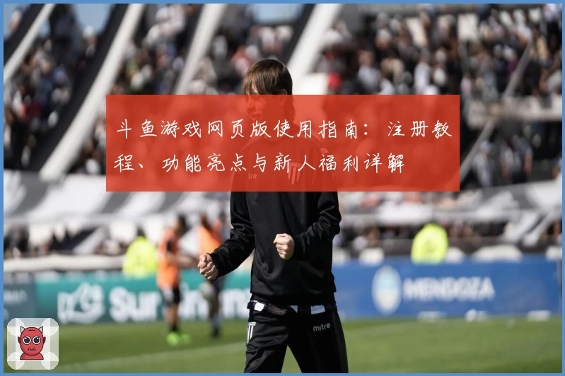 斗鱼游戏网页版使用指南：注册教程、功能亮点与新人福利详解