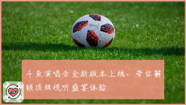 斗鱼演唱会全新版本上线，带你解锁顶级视听盛宴体验