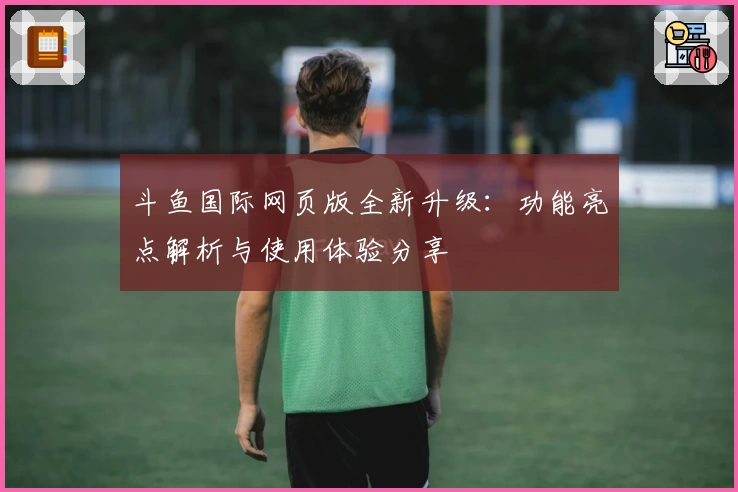 斗鱼国际网页版全新升级：功能亮点解析与使用体验分享