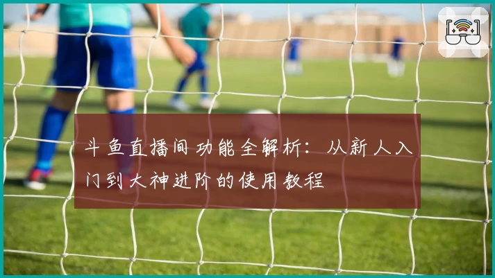 斗鱼直播间功能全解析：从新人入门到大神进阶的使用教程