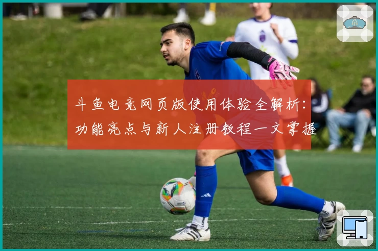 斗鱼电竞网页版使用体验全解析：功能亮点与新人注册教程一文掌握