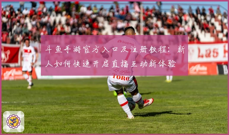 斗鱼手游官方入口及注册教程：新人如何快速开启直播互动新体验