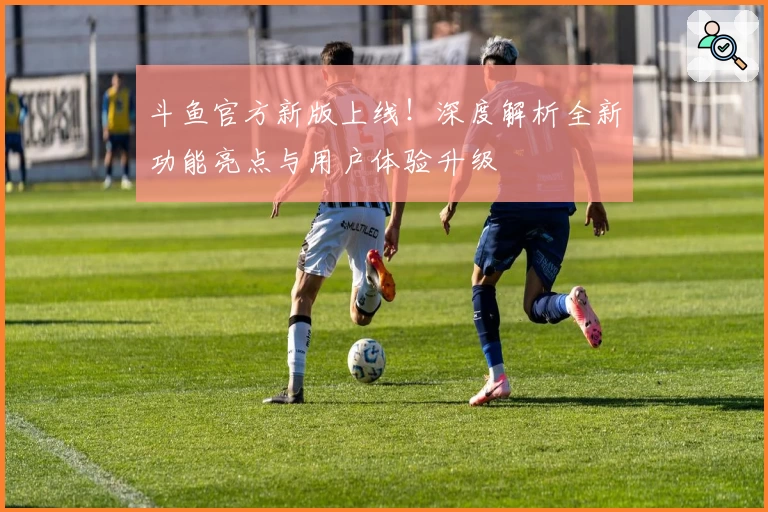 斗鱼官方新版上线!深度解析全新功能亮点与用户体验升级
