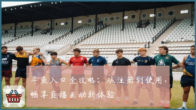 斗鱼入口全攻略：从注册到使用，畅享直播互动新体验