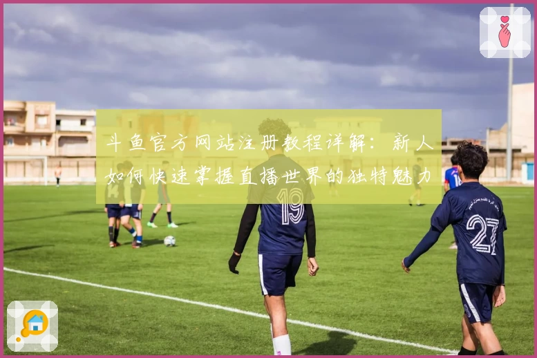 斗鱼官方网站注册教程详解：新人如何快速掌握直播世界的独特魅力
