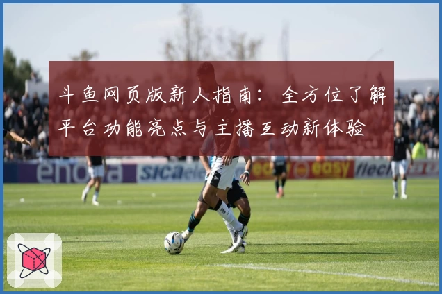 斗鱼网页版新人指南：全方位了解平台功能亮点与主播互动新体验