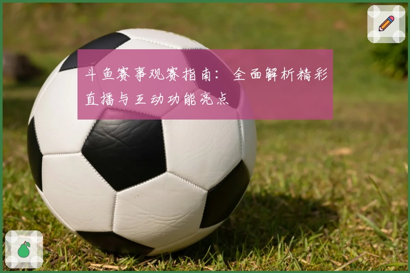 斗鱼赛事观赛指南：全面解析精彩直播与互动功能亮点