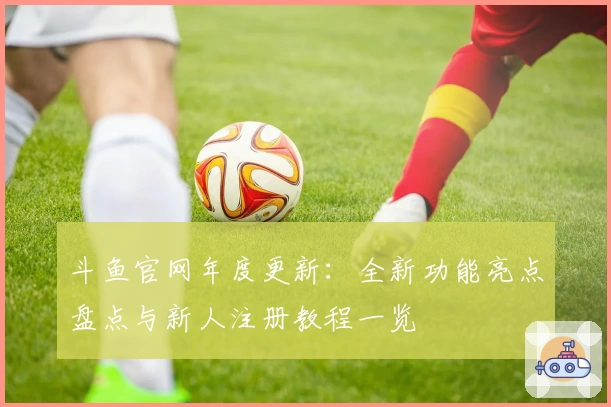 斗鱼官网年度更新：全新功能亮点盘点与新人注册教程一览