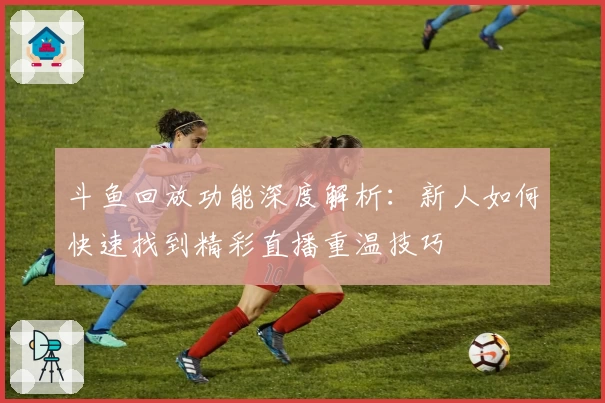 斗鱼回放功能深度解析:新人如何快速找到精彩直播重温技巧